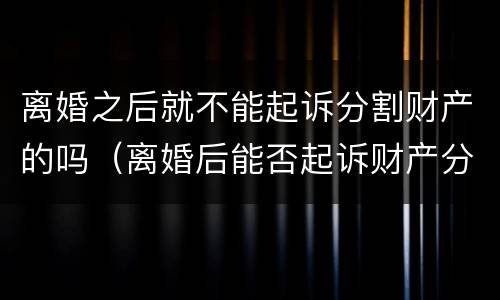 离婚之后就不能起诉分割财产的吗（离婚后能否起诉财产分割）