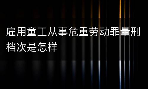 雇用童工从事危重劳动罪量刑档次是怎样