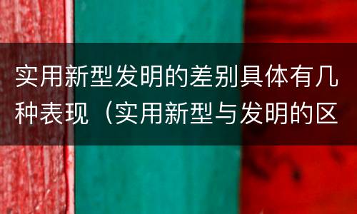 实用新型发明的差别具体有几种表现（实用新型与发明的区别有哪些）