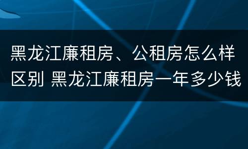 黑龙江廉租房、公租房怎么样区别 黑龙江廉租房一年多少钱