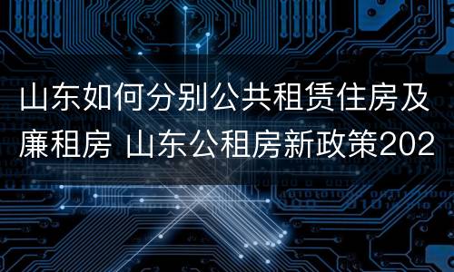 山东如何分别公共租赁住房及廉租房 山东公租房新政策2021