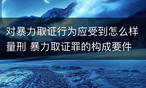 对暴力取证行为应受到怎么样量刑 暴力取证罪的构成要件