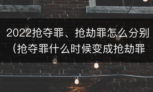 2022抢夺罪、抢劫罪怎么分别（抢夺罪什么时候变成抢劫罪）