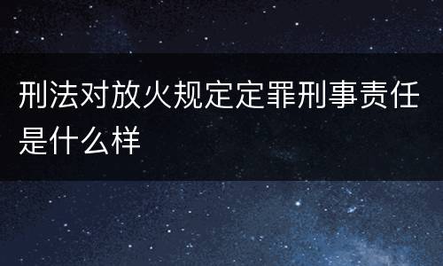 刑法对放火规定定罪刑事责任是什么样