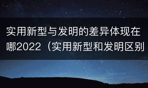 实用新型与发明的差异体现在哪2022（实用新型和发明区别）