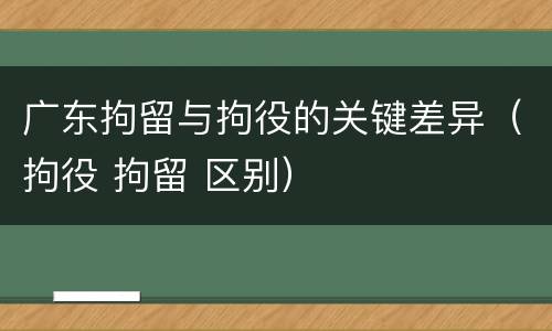 广东拘留与拘役的关键差异（拘役 拘留 区别）