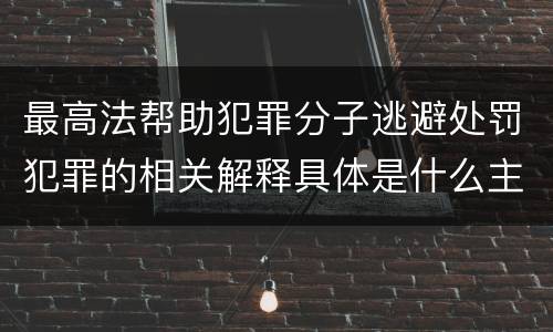 最高法帮助犯罪分子逃避处罚犯罪的相关解释具体是什么主要规定