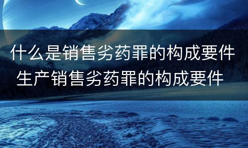什么是销售劣药罪的构成要件 生产销售劣药罪的构成要件