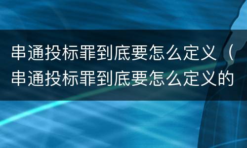 串通投标罪到底要怎么定义（串通投标罪到底要怎么定义的）