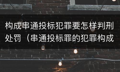 构成串通投标犯罪要怎样判刑处罚（串通投标罪的犯罪构成）