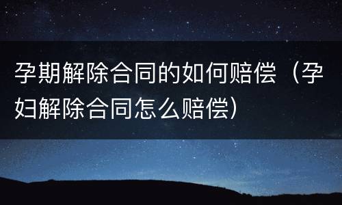 孕期解除合同的如何赔偿（孕妇解除合同怎么赔偿）
