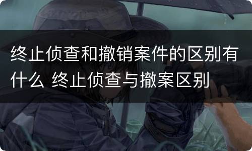 终止侦查和撤销案件的区别有什么 终止侦查与撤案区别