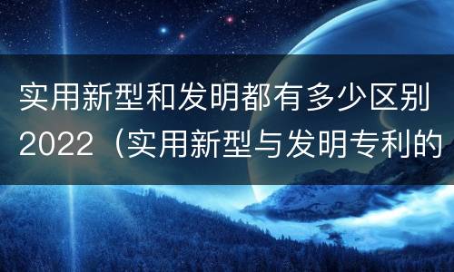 实用新型和发明都有多少区别2022（实用新型与发明专利的区别有哪些）