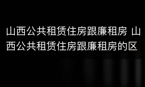 山西公共租赁住房跟廉租房 山西公共租赁住房跟廉租房的区别