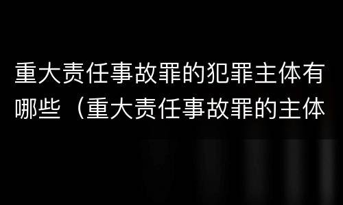 重大责任事故罪的犯罪主体有哪些（重大责任事故罪的主体是谁）