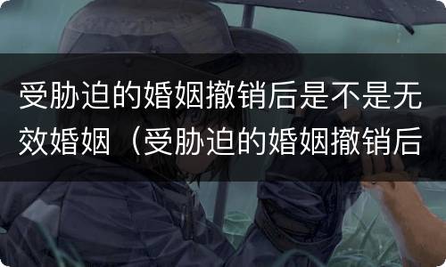受胁迫的婚姻撤销后是不是无效婚姻（受胁迫的婚姻撤销后是不是无效婚姻关系）