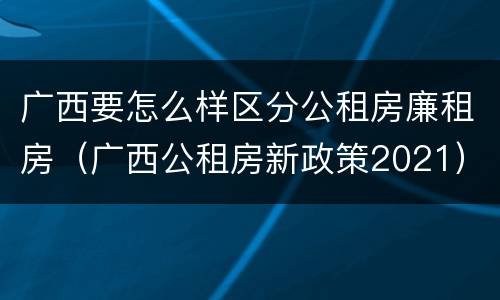 广西要怎么样区分公租房廉租房（广西公租房新政策2021）