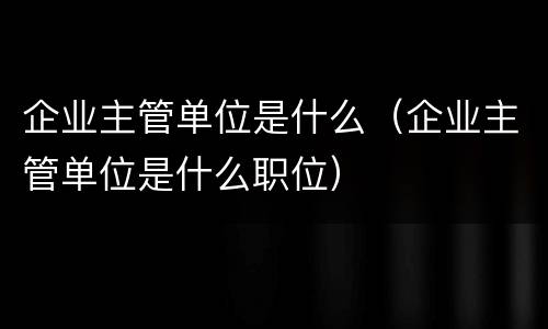 企业主管单位是什么（企业主管单位是什么职位）