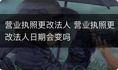 营业执照更改法人 营业执照更改法人日期会变吗