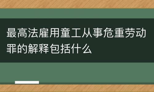 最高法雇用童工从事危重劳动罪的解释包括什么