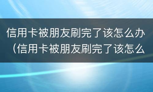 信用卡被朋友刷完了该怎么办（信用卡被朋友刷完了该怎么办呢）