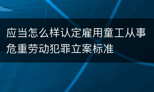 应当怎么样认定雇用童工从事危重劳动犯罪立案标准