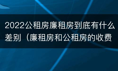 2022公租房廉租房到底有什么差别（廉租房和公租房的收费标准）