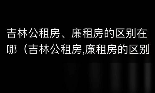 吉林公租房、廉租房的区别在哪（吉林公租房,廉租房的区别在哪儿）