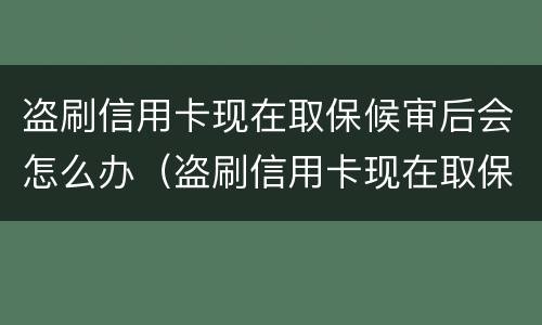 盗刷信用卡现在取保候审后会怎么办（盗刷信用卡现在取保候审后会怎么办呢）