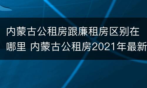 内蒙古公租房跟廉租房区别在哪里 内蒙古公租房2021年最新通知