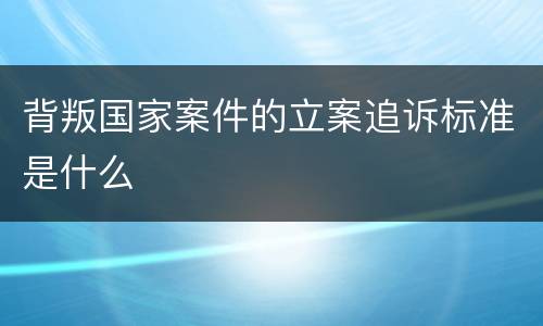 背叛国家案件的立案追诉标准是什么