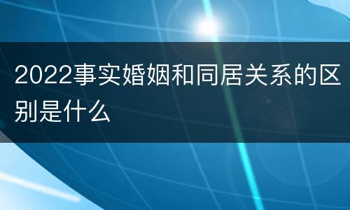 2022事实婚姻和同居关系的区别是什么
