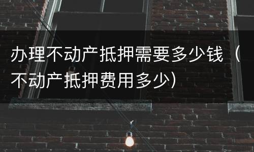 办理不动产抵押需要多少钱（不动产抵押费用多少）