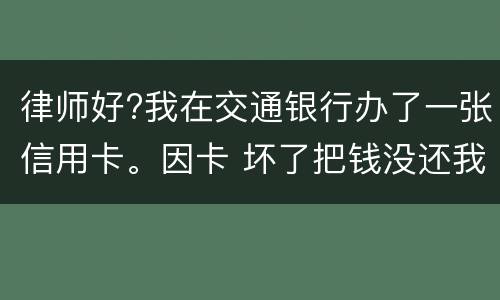 律师好?我在交通银行办了一张信用卡。因卡 坏了把钱没还我到人民银行查个人信息。欠