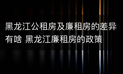 黑龙江公租房及廉租房的差异有啥 黑龙江廉租房的政策