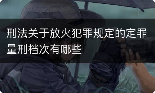 刑法关于放火犯罪规定的定罪量刑档次有哪些