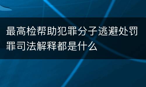 最高检帮助犯罪分子逃避处罚罪司法解释都是什么