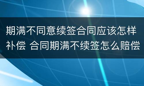 期满不同意续签合同应该怎样补偿 合同期满不续签怎么赔偿