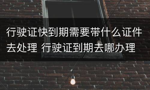 行驶证快到期需要带什么证件去处理 行驶证到期去哪办理