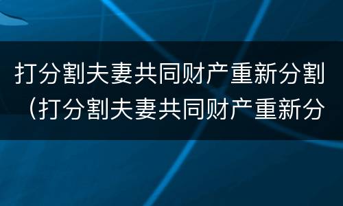 打分割夫妻共同财产重新分割（打分割夫妻共同财产重新分割有效吗）