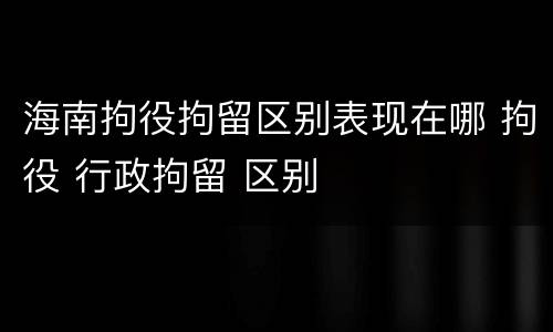海南拘役拘留区别表现在哪 拘役 行政拘留 区别
