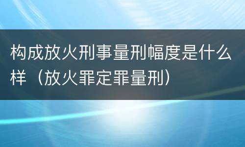 构成放火刑事量刑幅度是什么样（放火罪定罪量刑）