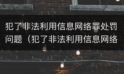 犯了非法利用信息网络罪处罚问题（犯了非法利用信息网络罪处罚问题大吗）