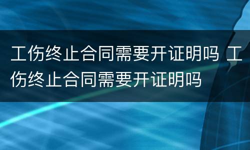 工伤终止合同需要开证明吗 工伤终止合同需要开证明吗