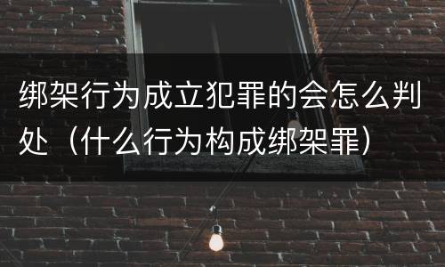 绑架行为成立犯罪的会怎么判处(什么行为构成绑架罪)