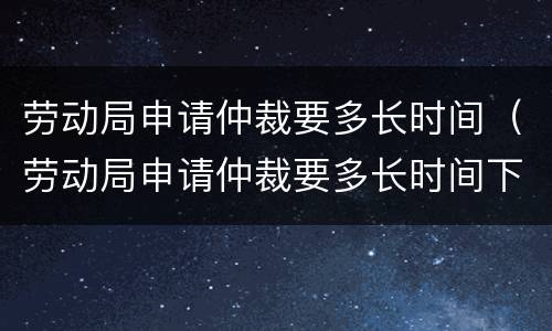 劳动局申请仲裁要多长时间（劳动局申请仲裁要多长时间下来）