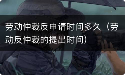 劳动仲裁反申请时间多久（劳动反仲裁的提出时间）