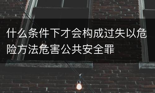 什么条件下才会构成过失以危险方法危害公共安全罪