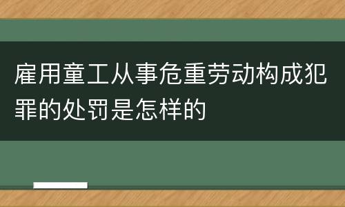 雇用童工从事危重劳动构成犯罪的处罚是怎样的