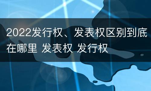 2022发行权、发表权区别到底在哪里 发表权 发行权